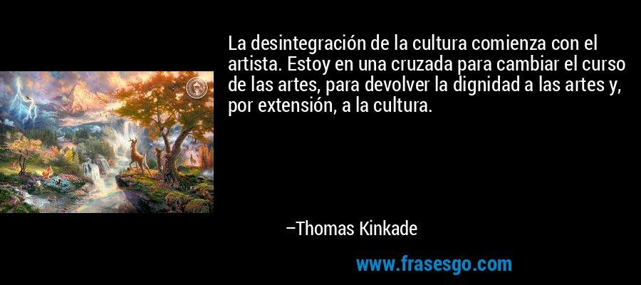 La desintegración de la cultura comienza con el artista. Estoy en una cruzada para cambiar el curso de las artes, para devolver la dignidad a las artes y, por extensión, a la cultura. – Thomas Kinkade