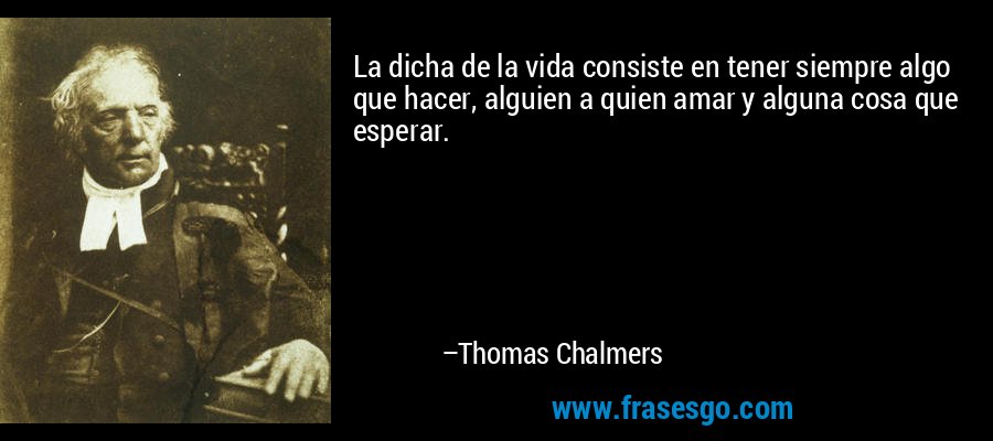 La dicha de la vida consiste en tener siempre algo que hacer, alguien a quien amar y alguna cosa que esperar. – Thomas Chalmers