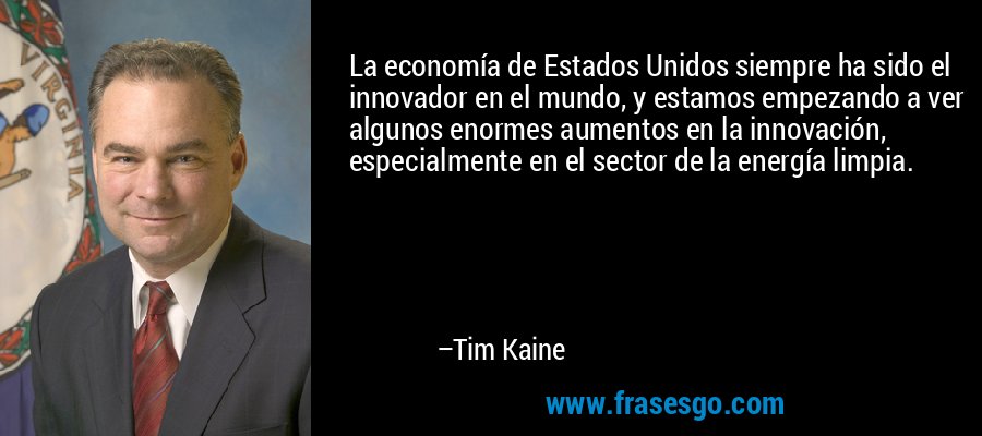 La economía de Estados Unidos siempre ha sido el innovador en el mundo, y estamos empezando a ver algunos enormes aumentos en la innovación, especialmente en el sector de la energía limpia. – Tim Kaine