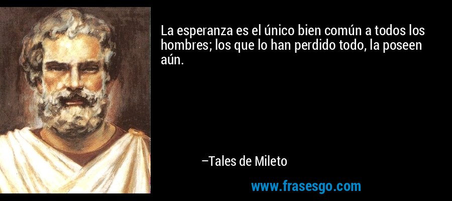 La esperanza es el único bien común a todos los hombres; los que lo han perdido todo, la poseen aún. – Tales de Mileto