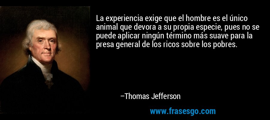 La experiencia exige que el hombre es el único animal que devora a su propia especie, pues no se puede aplicar ningún término más suave para la presa general de los ricos sobre los pobres. – Thomas Jefferson
