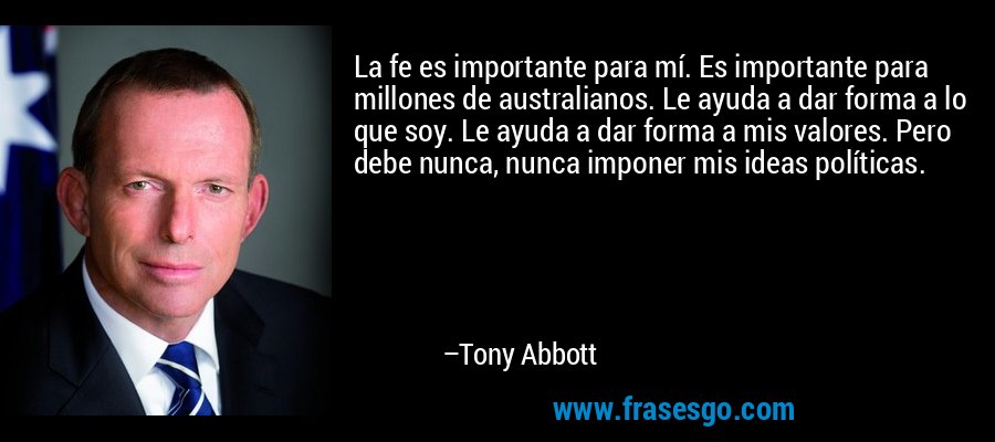 La fe es importante para mí. Es importante para millones de australianos. Le ayuda a dar forma a lo que soy. Le ayuda a dar forma a mis valores. Pero debe nunca, nunca imponer mis ideas políticas. – Tony Abbott