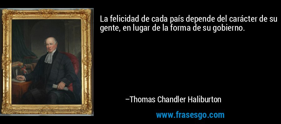 La felicidad de cada país depende del carácter de su gente, en lugar de la forma de su gobierno. – Thomas Chandler Haliburton