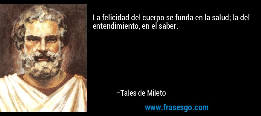 La felicidad del cuerpo se funda en la salud; la del entendimiento, en el saber. – Tales de Mileto