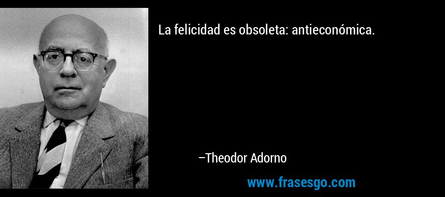 La felicidad es obsoleta: antieconómica. – Theodor Adorno