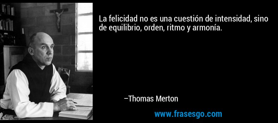 La felicidad no es una cuestión de intensidad, sino de equilibrio, orden, ritmo y armonía. – Thomas Merton