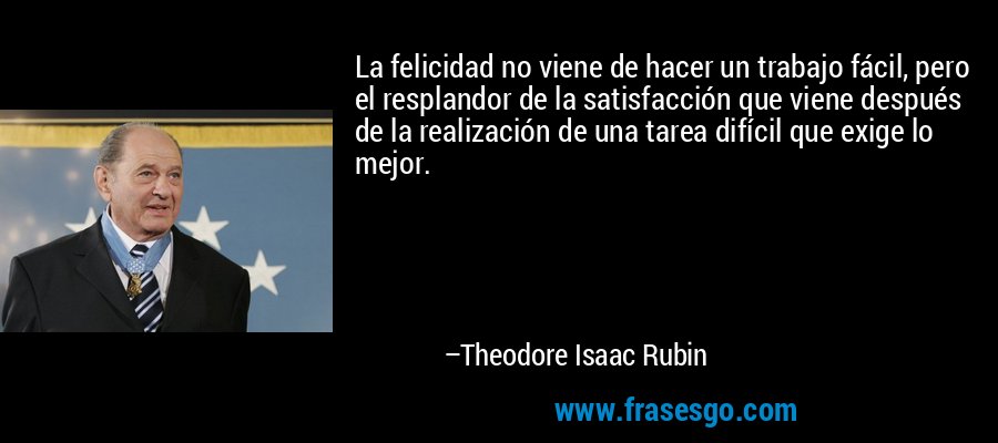 La felicidad no viene de hacer un trabajo fácil, pero el resplandor de la satisfacción que viene después de la realización de una tarea difícil que exige lo mejor. – Theodore Isaac Rubin