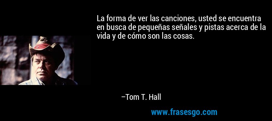 La forma de ver las canciones, usted se encuentra en busca de pequeñas señales y pistas acerca de la vida y de cómo son las cosas. – Tom T. Hall