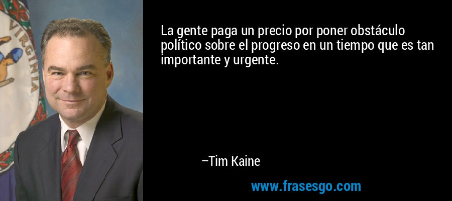 La gente paga un precio por poner obstáculo político sobre el progreso en un tiempo que es tan importante y urgente. – Tim Kaine