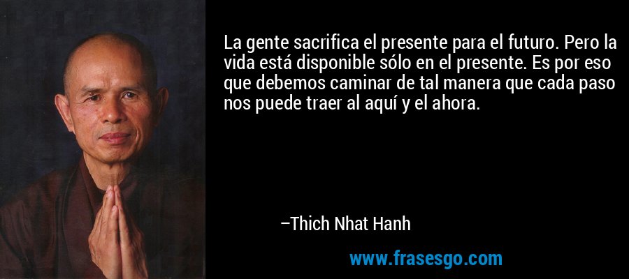 La gente sacrifica el presente para el futuro. Pero la vida está disponible sólo en el presente. Es por eso que debemos caminar de tal manera que cada paso nos puede traer al aquí y el ahora. – Thich Nhat Hanh