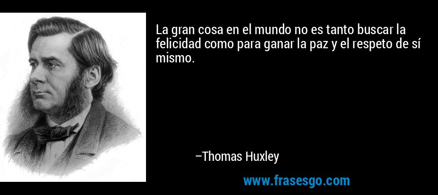 La gran cosa en el mundo no es tanto buscar la felicidad como para ganar la paz y el respeto de sí mismo. – Thomas Huxley