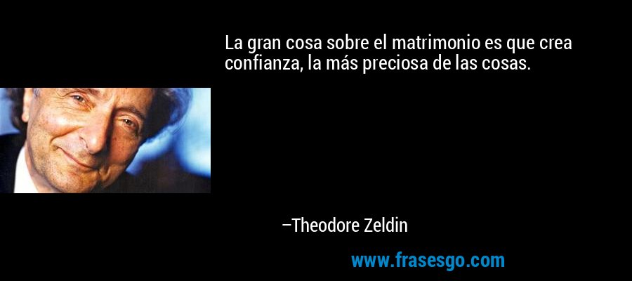 La gran cosa sobre el matrimonio es que crea confianza, la más preciosa de las cosas. – Theodore Zeldin
