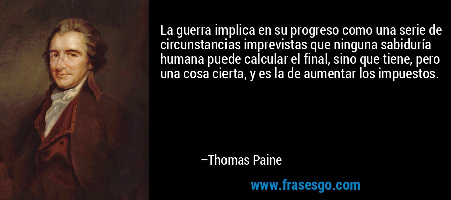 La guerra implica en su progreso como una serie de circunstancias imprevistas que ninguna sabiduría humana puede calcular el final, sino que tiene, pero una cosa cierta, y es la de aumentar los impuestos. – Thomas Paine