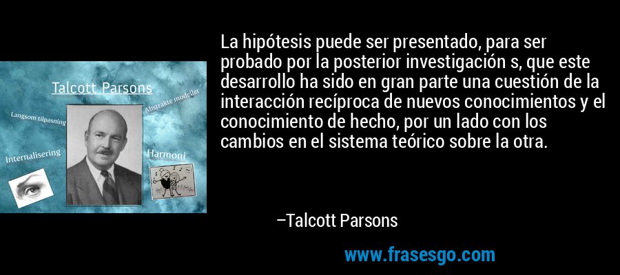 La hipótesis puede ser presentado, para ser probado por la posterior investigación s, que este desarrollo ha sido en gran parte una cuestión de la interacción recíproca de nuevos conocimientos y el conocimiento de hecho, por un lado con los cambios en el sistema teórico sobre la otra. – Talcott Parsons