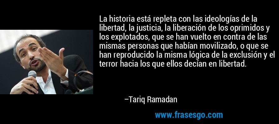 La historia está repleta con las ideologías de la libertad, la justicia, la liberación de los oprimidos y los explotados, que se han vuelto en contra de las mismas personas que habían movilizado, o que se han reproducido la misma lógica de la exclusión y el terror hacia los que ellos decían en libertad. – Tariq Ramadan