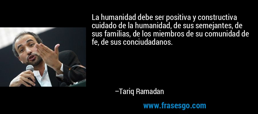 La humanidad debe ser positiva y constructiva cuidado de la humanidad, de sus semejantes, de sus familias, de los miembros de su comunidad de fe, de sus conciudadanos. – Tariq Ramadan