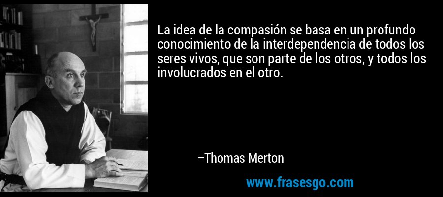 La idea de la compasión se basa en un profundo conocimiento de la interdependencia de todos los seres vivos, que son parte de los otros, y todos los involucrados en el otro. – Thomas Merton