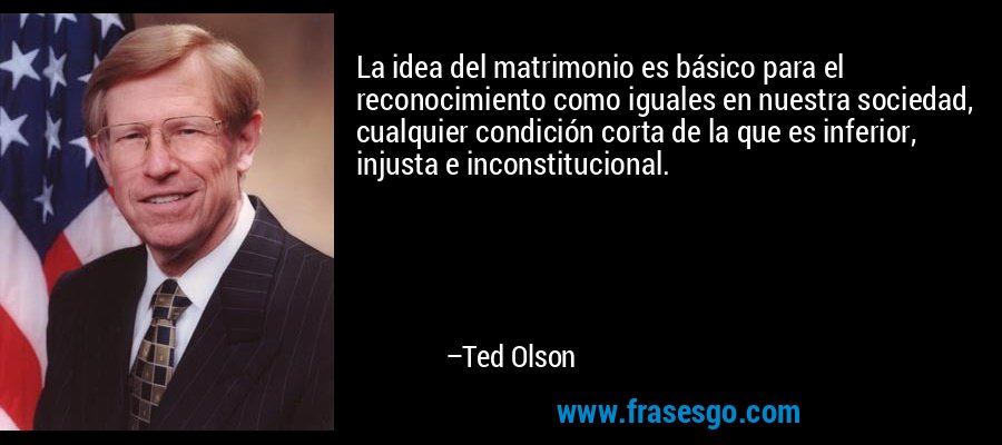 La idea del matrimonio es básico para el reconocimiento como iguales en nuestra sociedad, cualquier condición corta de la que es inferior, injusta e inconstitucional. – Ted Olson