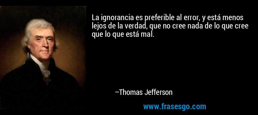 La ignorancia es preferible al error, y está menos lejos de la verdad, que no cree nada de lo que cree que lo que está mal. – Thomas Jefferson