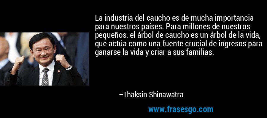 La industria del caucho es de mucha importancia para nuestros países. Para millones de nuestros pequeños, el árbol de caucho es un árbol de la vida, que actúa como una fuente crucial de ingresos para ganarse la vida y criar a sus familias. – Thaksin Shinawatra
