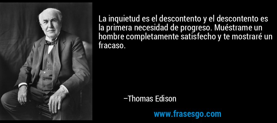 La inquietud es el descontento y el descontento es la primera necesidad de progreso. Muéstrame un hombre completamente satisfecho y te mostraré un fracaso. – Thomas Edison