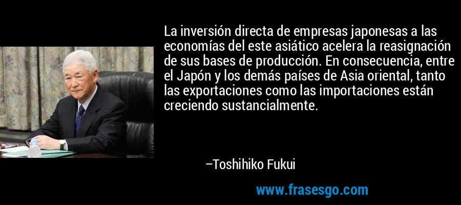 La inversión directa de empresas japonesas a las economías del este asiático acelera la reasignación de sus bases de producción. En consecuencia, entre el Japón y los demás países de Asia oriental, tanto las exportaciones como las importaciones están creciendo sustancialmente. – Toshihiko Fukui