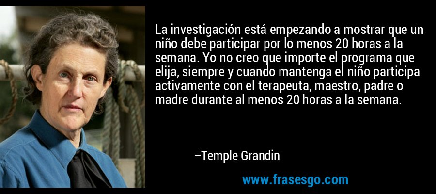 La investigación está empezando a mostrar que un niño debe participar por lo menos 20 horas a la semana. Yo no creo que importe el programa que elija, siempre y cuando mantenga el niño participa activamente con el terapeuta, maestro, padre o madre durante al menos 20 horas a la semana. – Temple Grandin