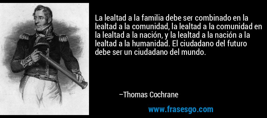 La lealtad a la familia debe ser combinado en la lealtad a la comunidad, la lealtad a la comunidad en la lealtad a la nación, y la lealtad a la nación a la lealtad a la humanidad. El ciudadano del futuro debe ser un ciudadano del mundo. – Thomas Cochrane