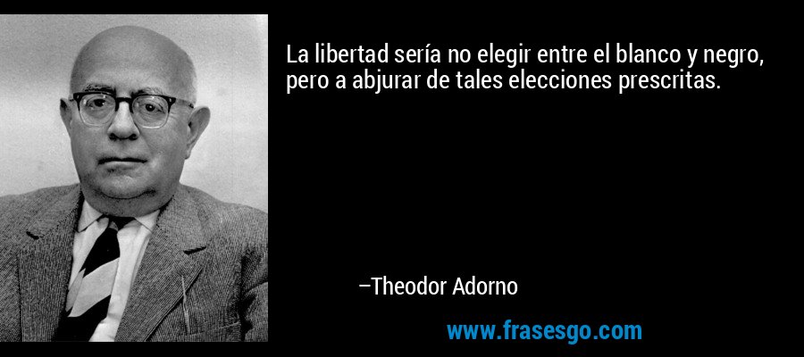 La libertad sería no elegir entre el blanco y negro, pero a abjurar de tales elecciones prescritas. – Theodor Adorno