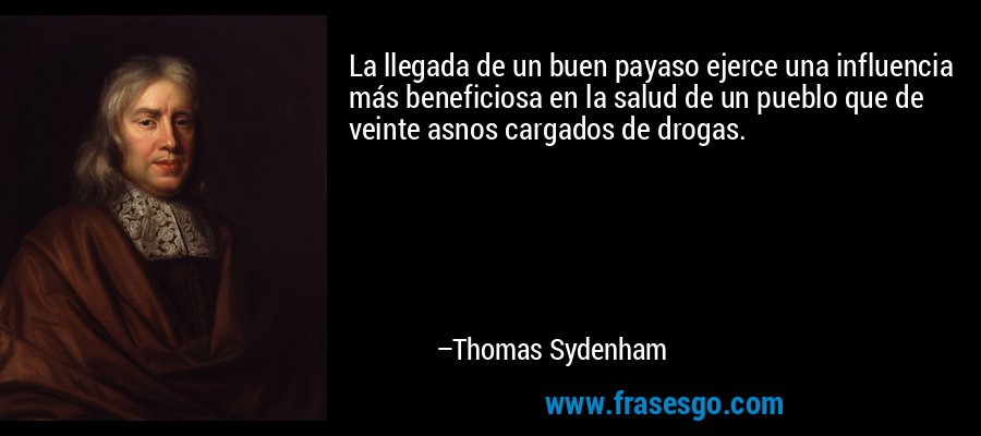 La llegada de un buen payaso ejerce una influencia más beneficiosa en la salud de un pueblo que de veinte asnos cargados de drogas. – Thomas Sydenham
