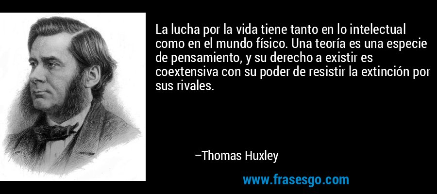 La lucha por la vida tiene tanto en lo intelectual como en el mundo físico. Una teoría es una especie de pensamiento, y su derecho a existir es coextensiva con su poder de resistir la extinción por sus rivales. – Thomas Huxley