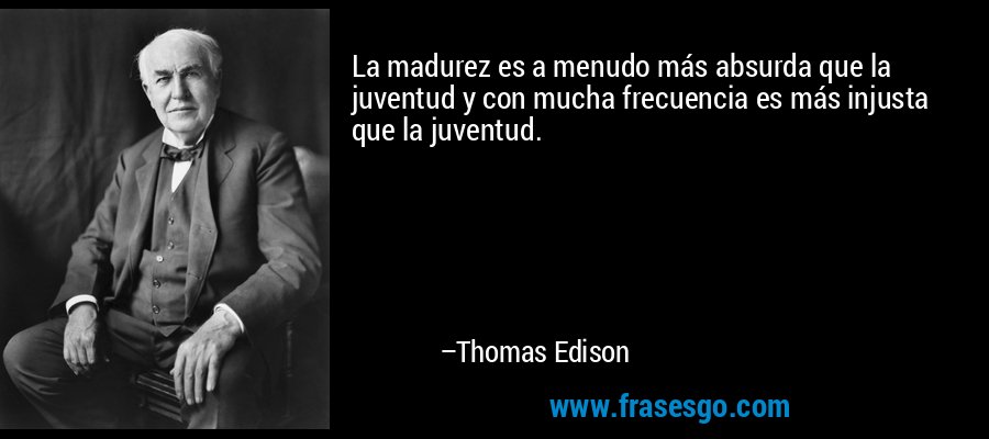 La madurez es a menudo más absurda que la juventud y con mucha frecuencia es más injusta que la juventud. – Thomas Edison