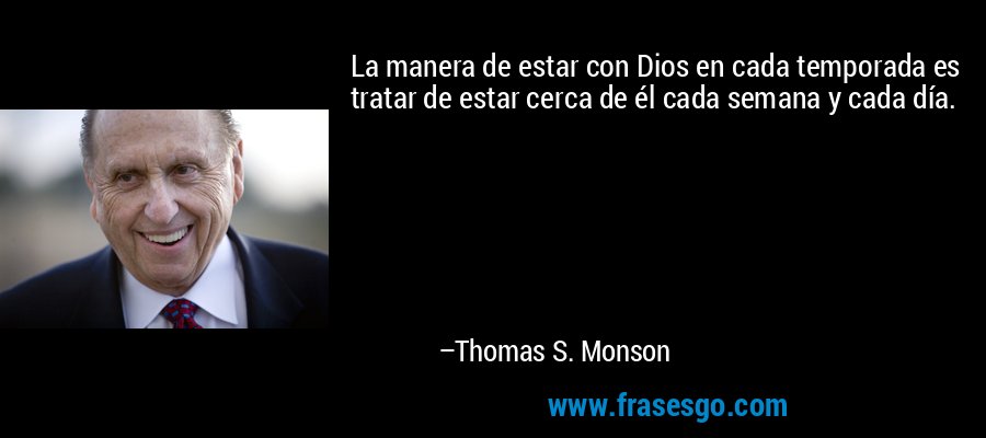 La manera de estar con Dios en cada temporada es tratar de estar cerca de él cada semana y cada día. – Thomas S. Monson