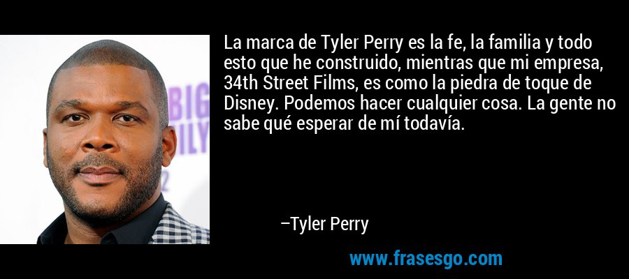 La marca de Tyler Perry es la fe, la familia y todo esto que he construido, mientras que mi empresa, 34th Street Films, es como la piedra de toque de Disney. Podemos hacer cualquier cosa. La gente no sabe qué esperar de mí todavía. – Tyler Perry
