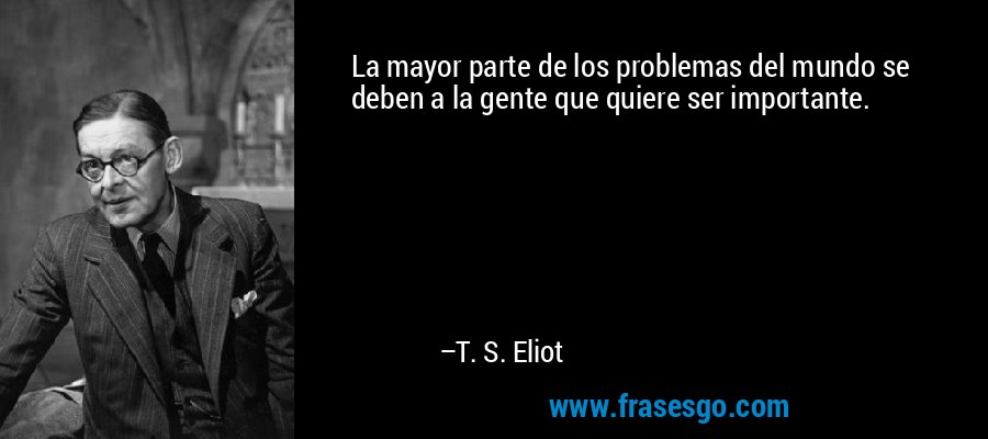 La mayor parte de los problemas del mundo se deben a la gente que quiere ser importante. – T. S. Eliot