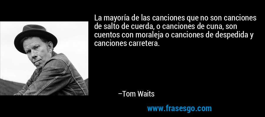 La mayoría de las canciones que no son canciones de salto de cuerda, o canciones de cuna, son cuentos con moraleja o canciones de despedida y canciones carretera. – Tom Waits