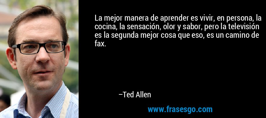 La mejor manera de aprender es vivir, en persona, la cocina, la sensación, olor y sabor, pero la televisión es la segunda mejor cosa que eso, es un camino de fax. – Ted Allen