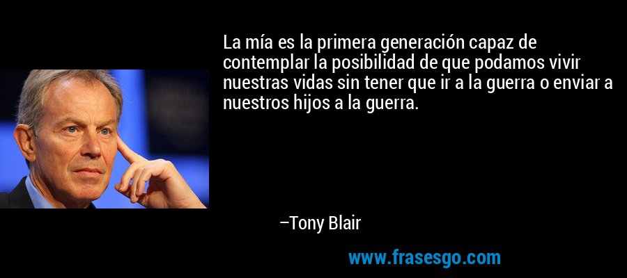 La mía es la primera generación capaz de contemplar la posibilidad de que podamos vivir nuestras vidas sin tener que ir a la guerra o enviar a nuestros hijos a la guerra. – Tony Blair