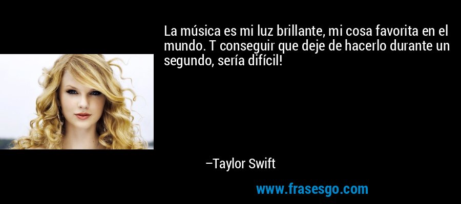 La música es mi luz brillante, mi cosa favorita en el mundo. T conseguir que deje de hacerlo durante un segundo, sería difícil! – Taylor Swift