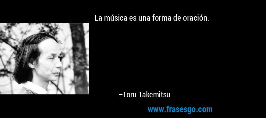 La música es una forma de oración. – Toru Takemitsu