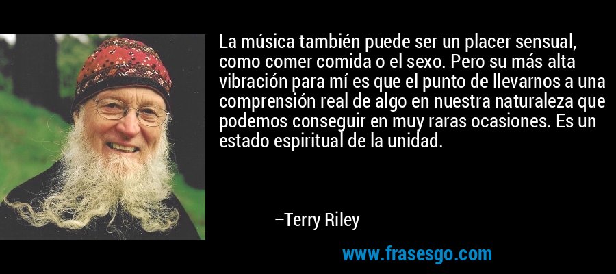 La música también puede ser un placer sensual, como comer comida o el sexo. Pero su más alta vibración para mí es que el punto de llevarnos a una comprensión real de algo en nuestra naturaleza que podemos conseguir en muy raras ocasiones. Es un estado espiritual de la unidad. – Terry Riley