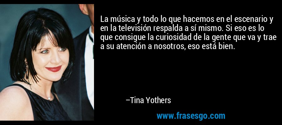 La música y todo lo que hacemos en el escenario y en la televisión respalda a sí mismo. Si eso es lo que consigue la curiosidad de la gente que va y trae a su atención a nosotros, eso está bien. – Tina Yothers