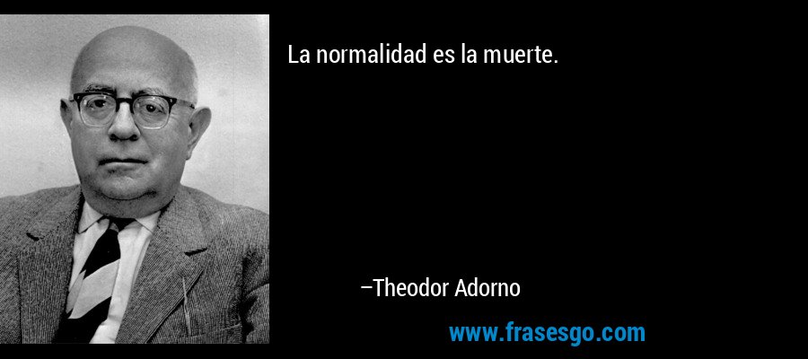 La normalidad es la muerte. – Theodor Adorno