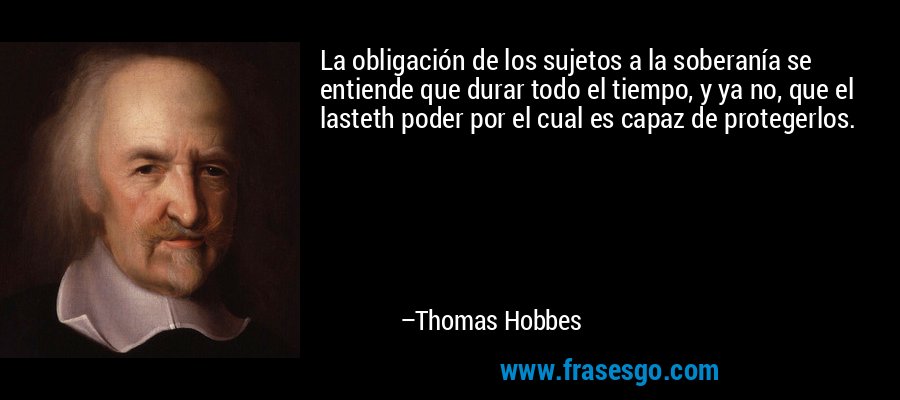 La obligación de los sujetos a la soberanía se entiende que durar todo el tiempo, y ya no, que el lasteth poder por el cual es capaz de protegerlos. – Thomas Hobbes