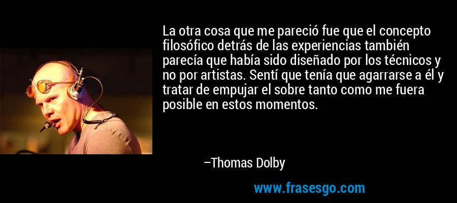 La otra cosa que me pareció fue que el concepto filosófico detrás de las experiencias también parecía que había sido diseñado por los técnicos y no por artistas. Sentí que tenía que agarrarse a él y tratar de empujar el sobre tanto como me fuera posible en estos momentos. – Thomas Dolby