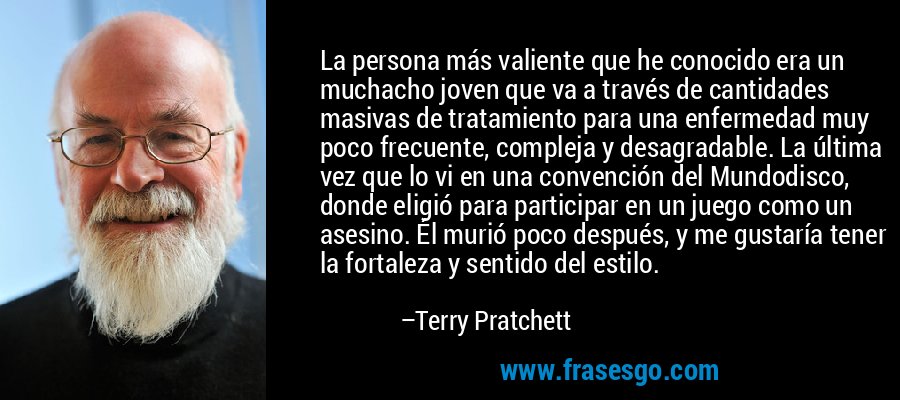 La persona más valiente que he conocido era un muchacho joven que va a través de cantidades masivas de tratamiento para una enfermedad muy poco frecuente, compleja y desagradable. La última vez que lo vi en una convención del Mundodisco, donde eligió para participar en un juego como un asesino. Él murió poco después, y me gustaría tener la fortaleza y sentido del estilo. – Terry Pratchett