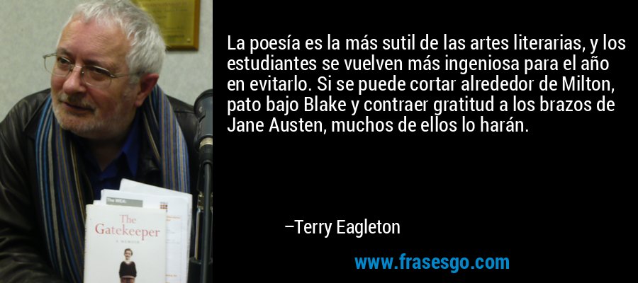 La poesía es la más sutil de las artes literarias, y los estudiantes se vuelven más ingeniosa para el año en evitarlo. Si se puede cortar alrededor de Milton, pato bajo Blake y contraer gratitud a los brazos de Jane Austen, muchos de ellos lo harán. – Terry Eagleton