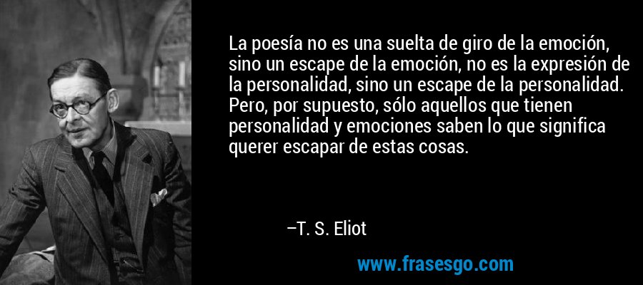 La poesía no es una suelta de giro de la emoción, sino un escape de la emoción, no es la expresión de la personalidad, sino un escape de la personalidad. Pero, por supuesto, sólo aquellos que tienen personalidad y emociones saben lo que significa querer escapar de estas cosas. – T. S. Eliot