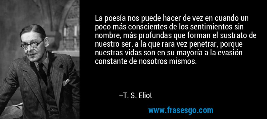 La poesía nos puede hacer de vez en cuando un poco más conscientes de los sentimientos sin nombre, más profundas que forman el sustrato de nuestro ser, a la que rara vez penetrar, porque nuestras vidas son en su mayoría a la evasión constante de nosotros mismos. – T. S. Eliot