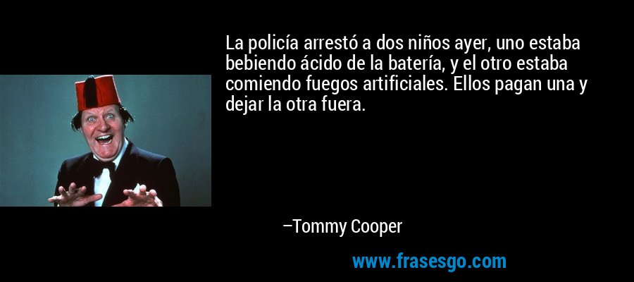 La policía arrestó a dos niños ayer, uno estaba bebiendo ácido de la batería, y el otro estaba comiendo fuegos artificiales. Ellos pagan una y dejar la otra fuera. – Tommy Cooper